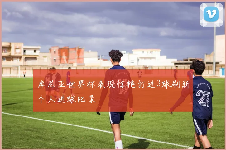 库尼亚世界杯表现惊艳打进3球刷新个人进球纪录