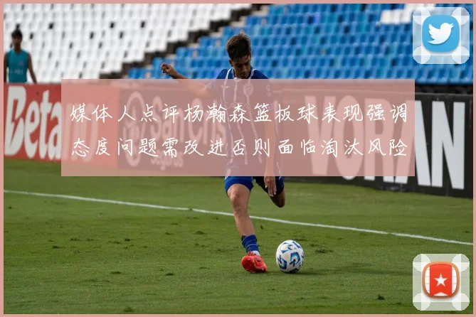 媒体人点评杨瀚森篮板球表现强调态度问题需改进否则面临淘汰风险