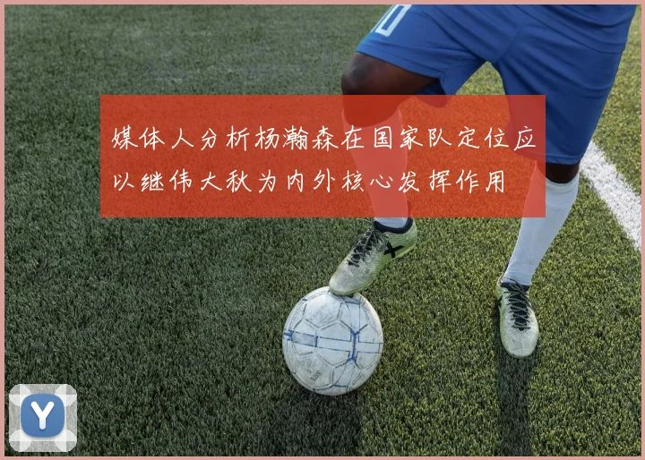 媒体人分析杨瀚森在国家队定位应以继伟大秋为内外核心发挥作用