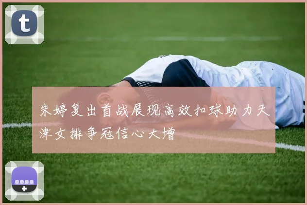 朱婷复出首战展现高效扣球助力天津女排争冠信心大增